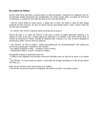 EL CUENTO DE TOMMY
Tommy solo tenía seis años y quería tener un reloj de pulsera. Cuando se lo regalaron por fin,
en Navidad, estaba impaciente por enseñárselo a su mejor amigo, Billy. La madre de Tommy le
dio permiso, y cuando su hijo salió de casa le hizo esta advertencia:
- Tommy, ahora llevas tu reloj nuevo, y sabes leer la hora. De hache a casa de Billy llegas
andando en dos minutos; así que no tienes excusa para llegar tarde a casa. Vuelve antes de
las seis para merendar.
- Sí, mamá -dijo Tommy mientras salía corriendo por la puerta.
Dieron las seis, y ni rastro de Tommy. A las seis y cuarto no había aparecido todavía, y su
madre se irritó. A las seis y media seguía sin aparecer, y se enfadó. A las siete menos diez, el
enfado se convirtió en miedo. Cuando se disponía salir a buscar a su hijo, se abrió despacio la
puerta de la calle. Tommy entró en silencio.
- ¡Ay, Tommy! -le riñó su madre-. ¿Cómo has podido ser tan desconsiderado? ¿No sabías que
yo me iba a preocupar? ¿Dónde te has metido?
- He estado ayudando a Billy... -empezó a decir Tommy.
- ¿Ayudando a Billy?, ¿a qué? -le gritó su madre.
El pequeño empezó a explicarse otra vez:
- A Billy le han regalado una bicicleta nueva por Navidad, pero se cayó de la acera y se rompió
y...
- ¡Ay Tommy! -le interrumpió su madre-, ¿qué sabe de arreglar bicicletas un niño de seis años?
Por Dios, tú....
Esta vez fue Tommy quien interrumpió a su madre.
- No mamá. No quise ayudarle a arreglarla. Me senté a su lado y le ayudé a llorar...
 