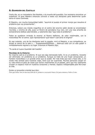 EL GUARDIÁN DEL CASTILLO
Cierto día, en un monasterio Zen-Budista, a la muerte del guardián, fue necesario encontrar un
substituto. El gran Maestro entonces convocó a todos sus discípulos para determinar quién
sería el nuevo centinela.
El Maestro, con mucha tranquilidad habló: "asumirá el puesto el primer monje que resuelva el
problema que voy presentarles".
Entonces, colocó una mesita magnifica en el centro del enorme salón donde se encontraban
reunidos, y encima de ella, puso un florero de porcelana muy raro, con una rosa amarilla de
extraordinaria belleza adornándolo, y solamente dijo:"aquí esta el problema!".
Todos se quedaron mirando la escena: el florero bellísimo, de valor inestimable, con la
maravillosa flor al centro. Qué representaría? qué hacer? cuál sería el enigma?
En ese instante, uno de los discípulos sacó la espada, miró al Maestro, a sus compañeros, se
dirigió al centro de la sala y..... SuaaassssssSSSSSsss.... destruyó todo con un sólo golpe! e
inmediatamente regresó a su lugar. Entonces el Maestro dijo:
"Tu serás el nuevo Guardián del Castillo".
Moraleja de la Historia:
No importa cuál es el problema. Ni que sea algo demasiado bello. Si es un problema, necesita
ser eliminado. Un problema es un problema. Aunque se trate de una mujer sensacional, un
hombre maravilloso o un grande amor que se acabó. Por más lindo que sea o haya sido, si no
existe más sentido para nuestras vidas, tiene que ser suprimido. Muchas personas cargan en
su vida entera el peso de cosas que fueron importantes en el pasado, pero que hoy solamente
ocupan un espacio inútil en nuestros corazones y mentes. Espacio indispensable para Re-Crear
la vida.
Existe un proverbio oriental que dice:
Para que bebas vino en una taza llena de té, primero es necesario botar el té para entonces, beber el vino.
 