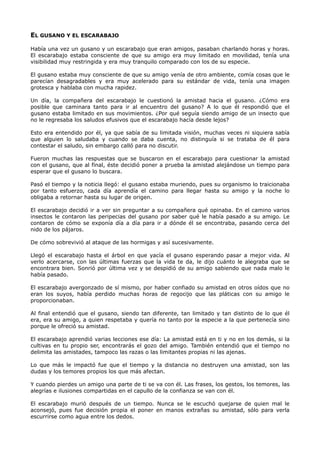 EL GUSANO Y EL ESCARABAJO
Había una vez un gusano y un escarabajo que eran amigos, pasaban charlando horas y horas.
El escarabajo estaba consciente de que su amigo era muy limitado en movilidad, tenía una
visibilidad muy restringida y era muy tranquilo comparado con los de su especie.
El gusano estaba muy consciente de que su amigo venía de otro ambiente, comía cosas que le
parecían desagradables y era muy acelerado para su estándar de vida, tenía una imagen
grotesca y hablaba con mucha rapidez.
Un día, la compañera del escarabajo le cuestionó la amistad hacia el gusano. ¿Cómo era
posible que caminara tanto para ir al encuentro del gusano? A lo que él respondió que el
gusano estaba limitado en sus movimientos. ¿Por qué seguía siendo amigo de un insecto que
no le regresaba los saludos efusivos que el escarabajo hacía desde lejos?
Esto era entendido por él, ya que sabía de su limitada visión, muchas veces ni siquiera sabía
que alguien lo saludaba y cuando se daba cuenta, no distinguía si se trataba de él para
contestar el saludo, sin embargo calló para no discutir.
Fueron muchas las respuestas que se buscaron en el escarabajo para cuestionar la amistad
con el gusano, que al final, éste decidió poner a prueba la amistad alejándose un tiempo para
esperar que el gusano lo buscara.
Pasó el tiempo y la noticia llegó: el gusano estaba muriendo, pues su organismo lo traicionaba
por tanto esfuerzo, cada día aprendía el camino para llegar hasta su amigo y la noche lo
obligaba a retornar hasta su lugar de origen.
El escarabajo decidió ir a ver sin preguntar a su compañera qué opinaba. En el camino varios
insectos le contaron las peripecias del gusano por saber qué le había pasado a su amigo. Le
contaron de cómo se exponía día a día para ir a dónde él se encontraba, pasando cerca del
nido de los pájaros.
De cómo sobrevivió al ataque de las hormigas y así sucesivamente.
Llegó el escarabajo hasta el árbol en que yacía el gusano esperando pasar a mejor vida. Al
verlo acercarse, con las últimas fuerzas que la vida te da, le dijo cuánto le alegraba que se
encontrara bien. Sonrió por última vez y se despidió de su amigo sabiendo que nada malo le
había pasado.
El escarabajo avergonzado de sí mismo, por haber confiado su amistad en otros oídos que no
eran los suyos, había perdido muchas horas de regocijo que las pláticas con su amigo le
proporcionaban.
Al final entendió que el gusano, siendo tan diferente, tan limitado y tan distinto de lo que él
era, era su amigo, a quien respetaba y quería no tanto por la especie a la que pertenecía sino
porque le ofreció su amistad.
El escarabajo aprendió varias lecciones ese día: La amistad está en ti y no en los demás, si la
cultivas en tu propio ser, encontrarás el gozo del amigo. También entendió que el tiempo no
delimita las amistades, tampoco las razas o las limitantes propias ni las ajenas.
Lo que más le impactó fue que el tiempo y la distancia no destruyen una amistad, son las
dudas y los temores propios los que más afectan.
Y cuando pierdes un amigo una parte de ti se va con él. Las frases, los gestos, los temores, las
alegrías e ilusiones compartidas en el capullo de la confianza se van con él.
El escarabajo murió después de un tiempo. Nunca se le escuchó quejarse de quien mal le
aconsejó, pues fue decisión propia el poner en manos extrañas su amistad, sólo para verla
escurrirse como agua entre los dedos.
 