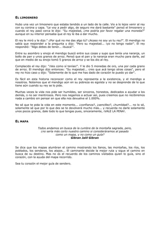 EL LIMOSNERO
Hubo una vez un limosnero que estaba tendido a un lado de la calle. Vio a lo lejos venir al rey
con su corona y capa. "Le voy a pedir algo, de seguro me dará bastante" pensó el limosnero y
cuando el rey pasó cerca le dijo: "Su majestad, ¿me podría por favor regalar una moneda?"
aunque en su interior pensaba que el rey le iba a dar mucho.
El rey le miró y le dijo:" ¿Por qué no me das algo tú? ¿Acaso no soy yo tu rey?". El mendigo no
sabía que responder a la pregunta y dijo: "Pero su majestad... ¡yo no tengo nada!". El rey
respondió: "Algo debes de tener... ¡busca!".
Entre su asombro y enojo el mendigo buscó entre sus cosas y supo que tenía una naranja, un
bollo de pan y unos granos de arroz. Pensó que el pan y la naranja eran mucho para darle, así
que en medio de su enojo tomó 5 granos de arroz y se los dio al rey.
Complacido el rey dijo: "¡Ves como sí tenías!". Y le dio 5 monedas de oro, una por cada grano
de arroz. El mendigo dijo entonces: "Su majestad... creo que acá tengo otras cosas", pero el
rey no hizo caso y dijo: "Solamente de lo que me has dado de corazón te puedo yo dar".
Es fácil en esta historia reconocer como el rey representa a la existencia, y el mendigo a
nosotros. Notemos que el mendigo aún en su pobreza es egoísta y no se desprende de lo que
tiene aún cuando su rey se lo pide.
Muchas veces la vida nos pide ser humildes, ser sinceros, honestos, dedicados a ayudar a los
demás, o no ser mentirosos. Pero nos negamos a actuar así, pues creemos que no recibiremos
nada a cambio sin pensar en que ella nos devuelve el 1.000%.
No sé que te pida la vida en este momento... ¿confianza?, ¿sencillez?, ¿humildad?... no lo sé,
solamente sé que por lo que des se te devolverá mucho más... y recuerda no darle solamente
unos pocos granos, dale todo lo que tengas pues, sinceramente, ¡VALE LA PENA!.
EL MAPA
Todos andamos en busca de la cumbre de la montaña sagrada, pero,
¿no sería más corto nuestro camino si consideráramos al pasado
como un mapa, y no como un guía?
Gibran Jalil Gibran
Se dice que los mapas alumbran el camino mostrando los llanos, las montañas, los ríos, los
poblados, los senderos, los atajos... El caminante decide la mejor ruta y sigue el camino en
busca de su destino. Mas no es el recuerdo de los caminos visitados quien lo guía, sino el
corazón, con la ayuda del mapa recorrido.
Sea tu corazón el mejor guía de sendero.
 