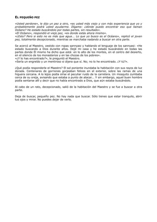 EL PEQUEÑO PEZ
«Usted perdone», le dijo un pez a otro, «es usted más viejo y con más experiencia que yo y
probablemente podrá usted ayudarme. Dígame: ¿dónde puedo encontrar eso que llaman
Océano? He estado buscándolo por todas partes, sin resultado».
«El Océano», respondió el viejo pez, «es donde estás ahora mismo».
«¿Esto? Pero si esto no es más que agua... Lo que yo busco es el Océano», replicó el joven
pez, totalmente decepcionado, mientras se marchaba nadando a buscar en otra parte.
Se acercó al Maestro, vestido con ropas sannyasi y hablando el lenguaje de los sannyasi: «He
estado buscando a Dios durante años. Dejé mi casa y he estado buscándolo en todas las
partes donde Él mismo ha dicho que está: en lo alto de los montes, en el centro del desierto,
en el silencio de los monasterios y en las chozas de los pobres».
«¿Y lo has encontrado?», le preguntó el Maestro.
«Sería un engreído y un mentiroso si dijera que sí. No; no lo he encontrado. ¿Y tú?».
¿Qué podía responderle el Maestro? El sol poniente inundaba la habitación con sus rayos de luz
dorada. Centenares de gorriones gorjeaban felices en el exterior, sobre las ramas de una
higuera cercana. A lo lejos podía oírse el peculiar ruido de la carretera. Un mosquito zumbaba
cerca de su oreja, avisando que estaba a punto de atacar... Y sin embargo, aquel buen hombre
podía sentarse allí y decir que no había encontrado a Dios, que aún estaba buscándolo.
Al cabo de un rato, decepcionado, salió de la habitación del Maestro y se fue a buscar a otra
parte.
Deja de buscar, pequeño pez. No hay nada que buscar. Sólo tienes que estar tranquilo, abrir
tus ojos y mirar. No puedes dejar de verlo.
 