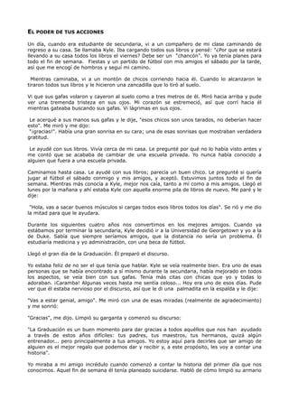 EL PODER DE TUS ACCIONES
Un día, cuando era estudiante de secundaria, vi a un compañero de mi clase caminando de
regreso a su casa. Se llamaba Kyle. Iba cargando todos sus libros y pensé: "¿Por que se estará
llevando a su casa todos los libros el viernes? Debe ser un “chancón". Yo ya tenía planes para
todo el fin de semana. Fiestas y un partido de fútbol con mis amigos el sábado por la tarde,
así que me encogí de hombros y seguí mi camino.
Mientras caminaba, vi a un montón de chicos corriendo hacia él. Cuando lo alcanzaron le
tiraron todos sus libros y le hicieron una zancadilla que lo tiró al suelo.
Vi que sus gafas volaron y cayeron al suelo como a tres metros de él. Miró hacia arriba y pude
ver una tremenda tristeza en sus ojos. Mi corazón se estremeció, así que corrí hacia él
mientras gateaba buscando sus gafas. Vi lágrimas en sus ojos.
Le acerqué a sus manos sus gafas y le dije, "esos chicos son unos tarados, no deberían hacer
esto". Me miró y me dijo:
"¡gracias!". Había una gran sonrisa en su cara; una de esas sonrisas que mostraban verdadera
gratitud.
Le ayudé con sus libros. Vivía cerca de mi casa. Le pregunté por qué no lo había visto antes y
me contó que se acababa de cambiar de una escuela privada. Yo nunca había conocido a
alguien que fuera a una escuela privada.
Caminamos hasta casa. Le ayudé con sus libros; parecía un buen chico. Le pregunté si quería
jugar al fútbol el sábado conmigo y mis amigos, y aceptó. Estuvimos juntos todo el fin de
semana. Mientras más conocía a Kyle, mejor nos caía, tanto a mí como a mis amigos. Llegó el
lunes por la mañana y ahí estaba Kyle con aquella enorme pila de libros de nuevo. Me paré y le
dije:
"Hola, vas a sacar buenos músculos si cargas todos esos libros todos los días". Se rió y me dio
la mitad para que le ayudara.
Durante los siguientes cuatro años nos convertimos en los mejores amigos. Cuando ya
estábamos por terminar la secundaria, Kyle decidió ir a la Universidad de Georgetown y yo a la
de Duke. Sabía que siempre seríamos amigos, que la distancia no sería un problema. Él
estudiaría medicina y yo administración, con una beca de fútbol.
Llegó el gran día de la Graduación. Él preparó el discurso.
Yo estaba feliz de no ser el que tenía que hablar. Kyle se veía realmente bien. Era uno de esas
personas que se había encontrado a sí mismo durante la secundaria, había mejorado en todos
los aspectos, se veía bien con sus gafas. Tenía más citas con chicas que yo y todas lo
adoraban. ¡Caramba! Algunas veces hasta me sentía celoso... Hoy era uno de esos días. Pude
ver que él estaba nervioso por el discurso, así que le di una palmadita en la espalda y le dije:
"Vas a estar genial, amigo". Me miró con una de esas miradas (realmente de agradecimiento)
y me sonrió:
"Gracias", me dijo. Limpió su garganta y comenzó su discurso:
"La Graduación es un buen momento para dar gracias a todos aquéllos que nos han ayudado
a través de estos años difíciles: tus padres, tus maestros, tus hermanos, quizá algún
entrenador... pero principalmente a tus amigos. Yo estoy aquí para decirles que ser amigo de
alguien es el mejor regalo que podemos dar y recibir y, a este propósito, les voy a contar una
historia".
Yo miraba a mi amigo incrédulo cuando comenzó a contar la historia del primer día que nos
conocimos. Aquel fin de semana él tenía planeado suicidarse. Habló de cómo limpió su armario
 