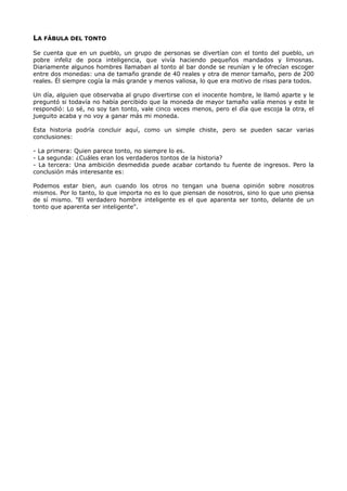 LA FÁBULA DEL TONTO
Se cuenta que en un pueblo, un grupo de personas se divertían con el tonto del pueblo, un
pobre infeliz de poca inteligencia, que vivía haciendo pequeños mandados y limosnas.
Diariamente algunos hombres llamaban al tonto al bar donde se reunían y le ofrecían escoger
entre dos monedas: una de tamaño grande de 40 reales y otra de menor tamaño, pero de 200
reales. Él siempre cogía la más grande y menos valiosa, lo que era motivo de risas para todos.
Un día, alguien que observaba al grupo divertirse con el inocente hombre, le llamó aparte y le
preguntó si todavía no había percibido que la moneda de mayor tamaño valía menos y este le
respondió: Lo sé, no soy tan tonto, vale cinco veces menos, pero el día que escoja la otra, el
jueguito acaba y no voy a ganar más mi moneda.
Esta historia podría concluir aquí, como un simple chiste, pero se pueden sacar varias
conclusiones:
- La primera: Quien parece tonto, no siempre lo es.
- La segunda: ¿Cuáles eran los verdaderos tontos de la historia?
- La tercera: Una ambición desmedida puede acabar cortando tu fuente de ingresos. Pero la
conclusión más interesante es:
Podemos estar bien, aun cuando los otros no tengan una buena opinión sobre nosotros
mismos. Por lo tanto, lo que importa no es lo que piensan de nosotros, sino lo que uno piensa
de sí mismo. "El verdadero hombre inteligente es el que aparenta ser tonto, delante de un
tonto que aparenta ser inteligente".
 