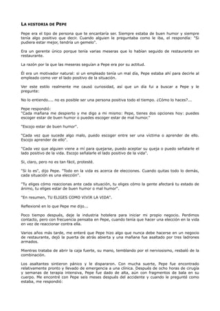 LA HISTORIA DE PEPE
Pepe era el tipo de persona que te encantaría ser. Siempre estaba de buen humor y siempre
tenía algo positivo que decir. Cuando alguien le preguntaba como le iba, el respondía: "Si
pudiera estar mejor, tendría un gemelo".
Era un gerente único porque tenía varias meseras que lo habían seguido de restaurante en
restaurante.
La razón por la que las meseras seguían a Pepe era por su actitud.
Él era un motivador natural: si un empleado tenía un mal día, Pepe estaba ahí para decirle al
empleado como ver el lado positivo de la situación.
Ver este estilo realmente me causó curiosidad, así que un día fui a buscar a Pepe y le
pregunte:
No lo entiendo.... no es posible ser una persona positiva todo el tiempo. ¿Cómo lo haces?...
Pepe respondió:
"Cada mañana me despierto y me digo a mi mismo: Pepe, tienes dos opciones hoy: puedes
escoger estar de buen humor o puedes escoger estar de mal humor."
"Escojo estar de buen humor".
"Cada vez que sucede algo malo, puedo escoger entre ser una víctima o aprender de ello.
Escojo aprender de ello".
"Cada vez que alguien viene a mí para quejarse, puedo aceptar su queja o puedo señalarle el
lado positivo de la vida. Escojo señalarle el lado positivo de la vida".
Si, claro, pero no es tan fácil, protesté.
"Si lo es", dijo Pepe. "Todo en la vida es acerca de elecciones. Cuando quitas todo lo demás,
cada situación es una elección".
"Tu eliges cómo reaccionas ante cada situación, tu eliges cómo la gente afectará tu estado de
ánimo, tu eliges estar de buen humor o mal humor".
"En resumen, TU ELIGES COMO VIVIR LA VIDA".
Reflexioné en lo que Pepe me dijo...
Poco tiempo después, deje la industria hotelera para iniciar mi propio negocio. Perdimos
contacto, pero con frecuencia pensaba en Pepe, cuando tenía que hacer una elección en la vida
en vez de reaccionar contra ella.
Varios años más tarde, me enteré que Pepe hizo algo que nunca debe hacerse en un negocio
de restaurante, dejó la puerta de atrás abierta y una mañana fue asaltado por tres ladrones
armados.
Mientras trataba de abrir la caja fuerte, su mano, temblando por el nerviosismo, resbaló de la
combinación.
Los asaltantes sintieron pánico y le dispararon. Con mucha suerte, Pepe fue encontrado
relativamente pronto y llevado de emergencia a una clínica. Después de ocho horas de cirugía
y semanas de terapia intensiva, Pepe fue dado de alta, aún con fragmentos de bala en su
cuerpo. Me encontré con Pepe seis meses después del accidente y cuando le pregunté como
estaba, me respondió:
 