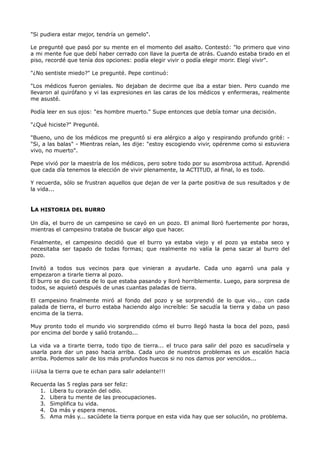 "Si pudiera estar mejor, tendría un gemelo".
Le pregunté que pasó por su mente en el momento del asalto. Contestó: "lo primero que vino
a mi mente fue que debí haber cerrado con llave la puerta de atrás. Cuando estaba tirado en el
piso, recordé que tenía dos opciones: podía elegir vivir o podía elegir morir. Elegí vivir".
"¿No sentiste miedo?" Le pregunté. Pepe continuó:
"Los médicos fueron geniales. No dejaban de decirme que iba a estar bien. Pero cuando me
llevaron al quirófano y vi las expresiones en las caras de los médicos y enfermeras, realmente
me asusté.
Podía leer en sus ojos: "es hombre muerto." Supe entonces que debía tomar una decisión.
"¿Qué hiciste?" Pregunté.
"Bueno, uno de los médicos me preguntó si era alérgico a algo y respirando profundo grité: -
"Si, a las balas" - Mientras reían, les dije: "estoy escogiendo vivir, opérenme como si estuviera
vivo, no muerto".
Pepe vivió por la maestría de los médicos, pero sobre todo por su asombrosa actitud. Aprendió
que cada día tenemos la elección de vivir plenamente, la ACTITUD, al final, lo es todo.
Y recuerda, sólo se frustran aquellos que dejan de ver la parte positiva de sus resultados y de
la vida...
LA HISTORIA DEL BURRO
Un día, el burro de un campesino se cayó en un pozo. El animal lloró fuertemente por horas,
mientras el campesino trataba de buscar algo que hacer.
Finalmente, el campesino decidió que el burro ya estaba viejo y el pozo ya estaba seco y
necesitaba ser tapado de todas formas; que realmente no valía la pena sacar al burro del
pozo.
Invitó a todos sus vecinos para que vinieran a ayudarle. Cada uno agarró una pala y
empezaron a tirarle tierra al pozo.
El burro se dio cuenta de lo que estaba pasando y lloró horriblemente. Luego, para sorpresa de
todos, se aquietó después de unas cuantas paladas de tierra.
El campesino finalmente miró al fondo del pozo y se sorprendió de lo que vio... con cada
palada de tierra, el burro estaba haciendo algo increíble: Se sacudía la tierra y daba un paso
encima de la tierra.
Muy pronto todo el mundo vio sorprendido cómo el burro llegó hasta la boca del pozo, pasó
por encima del borde y salió trotando...
La vida va a tirarte tierra, todo tipo de tierra... el truco para salir del pozo es sacudírsela y
usarla para dar un paso hacia arriba. Cada uno de nuestros problemas es un escalón hacia
arriba. Podemos salir de los más profundos huecos si no nos damos por vencidos...
¡¡¡Usa la tierra que te echan para salir adelante!!!
Recuerda las 5 reglas para ser feliz:
1. Libera tu corazón del odio.
2. Libera tu mente de las preocupaciones.
3. Simplifica tu vida.
4. Da más y espera menos.
5. Ama más y... sacúdete la tierra porque en esta vida hay que ser solución, no problema.
 