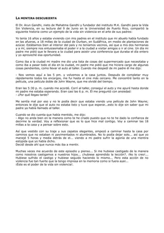 LA MENTIRA DESCUBIERTA
El Dr. Arun Gandhi, nieto de Mahatma Gandhi y fundador del instituto M.K. Gandhi para la Vida
Sin Violencia, en su lectura del 9 de Junio en la Universidad de Puerto Rico, compartió la
siguiente historia como un ejemplo de la vida sin violencia en el arte de sus padres:
Yo tenía 16 años y estaba viviendo con mis padres en el instituto que mi abuelo había fundado
en las afueras, a 18 millas de la ciudad de Durban, en Sudáfrica, en medio de plantaciones de
azúcar. Estábamos bien al interior del país y no teníamos vecinos, así que a mis dos hermanas
y a mí, siempre nos entusiasmaba el poder ir a la ciudad a visitar amigos o ir al cine. Un día mi
padre me pidió que le llevara a la ciudad para asistir una conferencia que duraba el día entero
y yo aproveché esa oportunidad.
Como iba a la ciudad mi madre me dio una lista de cosas del supermercado que necesitaba y
como iba a pasar todo el día en la ciudad, mi padre me pidió que me hiciera cargo de algunas
cosas pendientes, como llevar el auto al taller. Cuando me despedí de mi padre él me dijo:
- Nos vemos aquí a las 5 pm. y volvemos a la casa juntos. Después de completar muy
rápidamente todos los encargos, me fui hasta el cine más cercano. Me concentré tanto en la
película, una película doble de John Wayne, que me olvidé del tiempo.
Eran las 5:30 p. m. cuando me acordé. Corrí al taller, conseguí el auto y me apuré hasta donde
mi padre me estaba esperando. Eran casi las 6 p. m. Él me preguntó con ansiedad:
- ¿Por qué llegas tarde?
Me sentía mal por eso y no le podía decir que estaba viendo una película de John Wayne;
entonces le dije que el auto no estaba listo y tuve que esperar...esto lo dije sin saber que mi
padre ya había llamado al taller.
Cuando se dio cuenta que había mentido, me dijo:
- Algo no anda bien en la manera como te he criado puesto que no te he dado la confianza de
decirme la verdad. Voy a reflexionar que es lo que hice mal contigo. Voy a caminar las 18
millas a la casa y a pensar sobre esto.
Así que vestido con su traje y sus zapatos elegantes, empezó a caminar hasta la casa por
caminos que no estaban ni pavimentados ni alumbrados. No lo podía dejar solo... así que yo
manejé 5 horas y media detrás de el... viendo a mi padre sufrir la agonía de una mentira
estúpida que yo había dicho.
Decidí desde ahí que nunca más iba a mentir.
Muchas veces me acuerdo de este episodio y pienso... Si me hubiese castigado de la manera
como nosotros castigamos a nuestros hijos... ¿hubiese aprendido la lección?. ¡No lo creo!...
Hubiese sufrido el castigo y hubiese seguido haciendo lo mismo... Pero esta acción de no
violencia fue tan fuerte que la tengo impresa en la memoria como si fuera ayer...
¡Éste es el poder de la vida sin violencia!.
 