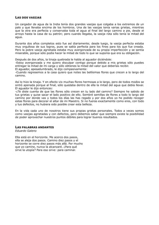 LAS DOS VASIJAS
Un cargador de agua de la India tenía dos grandes vasijas que colgaba a los extremos de un
palo y que llevaba encima de los hombros. Una de las vasijas tenía varias grietas, mientras
que la otra era perfecta y conservaba toda el agua al final del largo camino a pie, desde el
arroyo hasta la casa de su patrón; pero cuando llegaba, la vasija rota sólo tenía la mitad del
agua.
Durante dos años completos esto fue así diariamente; desde luego, la vasija perfecta estaba
muy orgullosa de sus logros, pues se sabía perfecta para los fines para los que fue creada.
Pero la pobre vasija agrietada estaba muy avergonzada de su propia imperfección y se sentía
miserable, porque sólo podía hacer la mitad de todo lo que se suponía que era su obligación.
Después de dos años, la tinaja quebrada le habla al aguador diciéndole:
-Estoy avergonzada y me quiero disculpar contigo porque debido a mis grietas sólo puedes
entregar la mitad de mi carga y sólo obtienes la mitad del valor que deberías recibir.
El aguador, apesadumbrado, le dijo compasivamente:
-Cuando regresemos a la casa quiero que notes las bellísimas flores que crecen a lo largo del
camino.
Así lo hizo la tinaja. Y en efecto vio muchas flores hermosas a lo largo, pero de todos modos se
sintió apenada porque al final, sólo quedaba dentro de ella la mitad del agua que debía llevar.
El aguador le dijo entonces:
-¿Te diste cuenta de que las flores sólo crecen en tu lado del camino? Siempre he sabido de
tus grietas y quise sacar el lado positivo de ello. Sembré semillas de flores a todo lo largo del
camino por donde vas y todos los días las has regado y por dos años yo he podido recoger
estas flores para decorar el altar de mi Maestro. Si no fueras exactamente como eres, con todo
y tus defectos, no hubiera sido posible crear esta belleza.
En la vida cada uno de nosotros tiene sus propias grietas personales. Todos a veces somos
como vasijas agrietadas y con defectos, pero debemos saber que siempre existe la posibilidad
de poder aprovechar nuestros puntos débiles para lograr buenos resultados.
LAS PALABRAS ANDANTES
Eduardo Galeno
Ella está en el horizonte. Me acerco dos pasos,
ella se aleja dos pasos. Camino diez pasos y el
horizonte se corre diez pasos más allá. Por mucho
que yo camine, nunca la alcanzaré. ¿Para qué
sirve la utopía? Para eso sirve: para caminar.
 