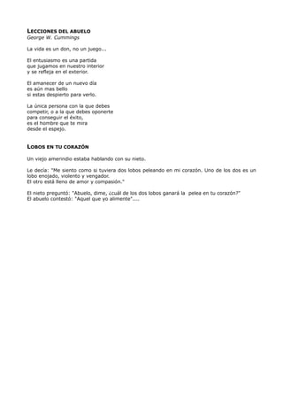 LECCIONES DEL ABUELO
George W. Cummings
La vida es un don, no un juego...
El entusiasmo es una partida
que jugamos en nuestro interior
y se refleja en el exterior.
El amanecer de un nuevo día
es aún mas bello
si estas despierto para verlo.
La única persona con la que debes
competir, o a la que debes oponerte
para conseguir el éxito,
es el hombre que te mira
desde el espejo.
LOBOS EN TU CORAZÓN
Un viejo amerindio estaba hablando con su nieto.
Le decía: "Me siento como si tuviera dos lobos peleando en mi corazón. Uno de los dos es un
lobo enojado, violento y vengador.
El otro está lleno de amor y compasión."
El nieto preguntó: "Abuelo, dime, ¿cuál de los dos lobos ganará la pelea en tu corazón?"
El abuelo contestó: "Aquel que yo alimente"....
 