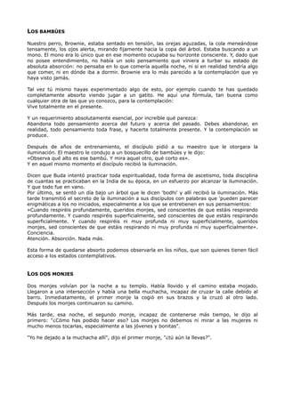 LOS BAMBÚES
Nuestro perro, Brownie, estaba sentado en tensión, las orejas aguzadas, la cola meneándose
tensamente, los ojos alerta, mirando fijamente hacia la copa del árbol. Estaba buscando a un
mono. El mono era lo único que en ese momento ocupaba su horizonte consciente. Y, dado que
no posee entendimiento, no había un solo pensamiento que viniera a turbar su estado de
absoluta absorción: no pensaba en lo que comería aquella noche, ni si en realidad tendría algo
que comer, ni en dónde iba a dormir. Brownie era lo más parecido a la contemplación que yo
haya visto jamás.
Tal vez tú mismo hayas experimentado algo de esto, por ejemplo cuando te has quedado
completamente absorto viendo jugar a un gatito. He aquí una fórmula, tan buena como
cualquier otra de las que yo conozco, para la contemplación:
Vive totalmente en el presente.
Y un requerimiento absolutamente esencial, por increíble qué parezca:
Abandona todo pensamiento acerca del futuro y acerca del pasado. Debes abandonar, en
realidad, todo pensamiento toda frase, y hacerte totalmente presente. Y la contemplación se
produce.
Después de años de entrenamiento, el discípulo pidió a su maestro que le otorgara la
iluminación. El maestro le condujo a un bosquecillo de bambúes y le dijo:
«Observa qué alto es ese bambú. Y mira aquel otro, qué corto es».
Y en aquel mismo momento el discípulo recibió la iluminación.
Dicen que Buda intentó practicar toda espiritualidad, toda forma de ascetismo, toda disciplina
de cuantas se practicaban en la India de su época, en un esfuerzo por alcanzar la iluminación.
Y que todo fue en vano.
Por último, se sentó un día bajo un árbol que le dicen 'bodhi' y allí recibió la iluminación. Más
tarde transmitió el secreto de la iluminación a sus discípulos con palabras que 'pueden parecer
enigmáticas a los no iniciados, especialmente a los que se entretienen en sus pensamientos:
«Cuando respiréis profundamente, queridos monjes, sed conscientes de que estáis respirando
profundamente. Y cuando respiréis superficialmente, sed conscientes de que estáis respirando
superficialmente. Y cuando respiréis ni muy profunda ni muy superficialmente, queridos
monjes, sed conscientes de que estáis respirando ni muy profunda ni muy superficialmente».
Conciencia.
Atención. Absorción. Nada más.
Esta forma de quedarse absorto podemos observarla en los niños, que son quienes tienen fácil
acceso a los estados contemplativos.
LOS DOS MONJES
Dos monjes volvían por la noche a su templo. Había llovido y el camino estaba mojado.
Llegaron a una intersección y había una bella muchacha, incapaz de cruzar la calle debido al
barro. Inmediatamente, el primer monje la cogió en sus brazos y la cruzó al otro lado.
Después los monjes continuaron su camino.
Más tarde, esa noche, el segundo monje, incapaz de contenerse más tiempo, le dijo al
primero: "¿Cómo has podido hacer eso? Los monjes no debemos ni mirar a las mujeres ni
mucho menos tocarlas, especialmente a las jóvenes y bonitas".
"Yo he dejado a la muchacha allí", dijo el primer monje, "¿tú aún la llevas?".
 