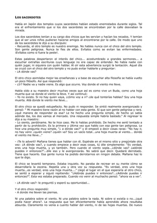 LOS SACERDOTES
Había en Japón dos templos cuyos sacerdotes habían estado enemistados durante siglos. Tal
era el enfrentamiento que si los dos sacerdotes se encontraban por la calle desviaban la
mirada.
Los dos sacerdotes tenían a su cargo dos chicos que les servían y hacían los recados. Y temían
que al ser unos niños pudieran hacerse amigos al encontrarse por la calle. De modo que uno
de los sacerdotes le dijo a su discípulo:
- Recuerda, el otro templo es nuestro enemigo. No hables nunca con el chico del otro templo.
Son gente peligrosa. Nunca te fíes de ellos. Evítalos como se evitan las enfermedades.
¡Evítalos como si fuera la peste!.
Estas palabras despertaron el interés del chico... acostumbrado a grandes sermones... a
escuchar extrañas escrituras cuyo lenguaje no era capaz de entender. No había nadie con
quién jugar, ni siquiera con quién hablar. Al oír esta advertencia surgió la tentación. Aquel día
se cruzó con el chico del otro templo y no pudo evitar hablarle y preguntar:
- ¿A dónde vas?
El otro chico asimilaba mejor las enseñanzas y a base de escuchar alta filosofía se había vuelto
un poco filósofo. Así que respondió:
- ¿Ir? Nadie va y nadie viene. Es algo que ocurre. Voy donde el viento me lleve.
Había oído a su maestro decir muchas veces que así es como vive un Buda, como una hoja
muerta que va donde el viento la lleve. Y así continuó:
- Yo no existo. Si no hay quien vaya, ¿cómo voy a ir? ¿de qué tonterías hablas? Soy una hoja
muerta. Allá donde le viento me lleve...
El otro chico se quedó estupefacto. No pudo ni responder. Se sintió realmente avergonzado y
pensó: “ Mi maestro tiene razón al no hablar con esta gente. Sí que son gente peligrosa y rara.
¿qué manera de responder es esa? Le he hecho una pregunta simple, de hecho yo sabía
adónde iba, los dos vamos al mercado. Una respuesta simple habría bastado.” Al regresar le
dijo a su maestro:
- Lo siento, perdóname. No te hice caso. Me lo habías prohibido. De hecho me sentí tentado a
partir de tu prohibición. Es la primera y última vez que hablo con esa gente tan peligrosa. Le
hice una pregunta muy simple, “¿ a dónde vas?” y él empezó a decir cosas raras: “No hay ir,
no hay venir. ¿quién viene? ¿quién va? Soy un vacío total...una hoja muerta al viento... donde
el viento me lleve...”
- ¡Te lo advertí! Mañana tienes que hablar con él. Espérale en el mismo sitio y pregúntale otra
vez: ¿A dónde vas?, y cuando empiece a decir esas cosas, tú dile simplemente: “Es verdad,
eres una hoja muerta, y yo también. Pero cuando el viento sopla...¿dónde vas? ¿adónde
puedes ir entonces?”...dile eso y le avergonzarás. No sabrá que decir. Quedará derrotado.
Tiene que hacerlo. Esa gente nunca ha podido derrotarnos en ningún debate. Mañana haz lo
que te digo.
El chico se levantó temprano. Estaba inquieto. No paraba de recrear en su mente cómo se
desarrollaría la escena. Repetía una y otra vez su respuesta. “Es verdad, eres una hoja
muerta...es verdad, eres una hoja muerta....” Llegó al lugar en el que esperaría al otro chico,
se sentó a esperar y siguió repitiendo: “¿Adónde puedes ir entonces?...¿Adónde puedes ir
entonces?”. Esta vez estaba preparado. Cuando vio venir al muchacho pensó: “ahora va a ver”.
- ¿A dónde vas?- le preguntó y esperó su oportunidad...
Y el otro chico respondió:
- A donde me lleven las piernas.
Ni una palabra sobre el viento. Ni una palabra sobre la nada. Ni sobre si existía o no...¿qué
podía hacer ahora?. La respuesta que tan eficientemente había aprendido ahora resultaba
absurda. Claramente no venía a cuento hablar del viento, ni de las hojas muertas. De nuevo
 