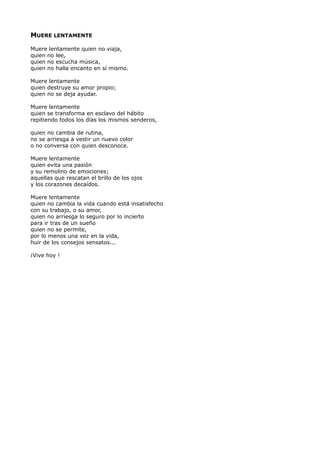 MUERE LENTAMENTE
Muere lentamente quien no viaja,
quien no lee,
quien no escucha música,
quien no halla encanto en sí mismo.
Muere lentamente
quien destruye su amor propio;
quien no se deja ayudar.
Muere lentamente
quien se transforma en esclavo del hábito
repitiendo todos los días los mismos senderos,
quien no cambia de rutina,
no se arriesga a vestir un nuevo color
o no conversa con quien desconoce.
Muere lentamente
quien evita una pasión
y su remolino de emociones;
aquellas que rescatan el brillo de los ojos
y los corazones decaídos.
Muere lentamente
quien no cambia la vida cuando está insatisfecho
con su trabajo, o su amor,
quien no arriesga lo seguro por lo incierto
para ir tras de un sueño
quien no se permite,
por lo menos una vez en la vida,
huir de los consejos sensatos...
¡Vive hoy !
 