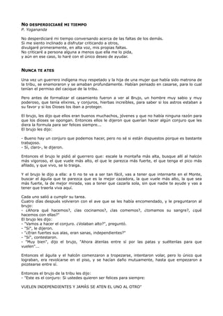 NO DESPERDICIARÉ MI TIEMPO
P. Yogananda
No desperdiciaré mi tiempo conversando acerca de las faltas de los demás.
Si me siento inclinado a disfrutar criticando a otros,
divulgaré primeramente, en alta voz, mis propias faltas.
No criticaré a persona alguna a menos que ella me lo pida,
y aún en ese caso, lo haré con el único deseo de ayudar.
NUNCA TE ATES
Una vez un guerrero indígena muy respetado y la hija de una mujer que había sido matrona de
la tribu, se enamoraron y se amaban profundamente. Habían pensado en casarse, para lo cual
tenían el permiso del cacique de la tribu.
Pero antes de formalizar el casamiento fueron a ver al Brujo, un hombre muy sabio y muy
poderoso, que tenía elixires, y conjuros, hierbas increíbles, para saber si los astros estaban a
su favor y si los Dioses los iban a proteger.
El brujo, les dijo que ellos eran buenos muchachos, jóvenes y que no había ninguna razón para
que los dioses se opongan. Entonces ellos le dijeron que querían hacer algún conjuro que les
diera la formula para ser felices siempre...
El brujo les dijo:
- Bueno hay un conjuro que podemos hacer, pero no sé si están dispuestos porque es bastante
trabajoso.
- Sí, claro-, le dijeron.
Entonces el brujo le pidió al guerrero que: escale la montaña más alta, busque allí al halcón
más vigoroso, el que vuele más alto, el que le parezca más fuerte, el que tenga el pico más
afilado, y que vivo, se lo traiga.
Y el brujo le dijo a ella: a ti no te va a ser tan fácil, vas a tener que internarte en el Monte,
buscar el águila que te parezca que es la mejor cazadora, la que vuele más alto, la que sea
más fuerte, la de mejor mirada, vas a tener que cazarla sola, sin que nadie te ayude y vas a
tener que traerla viva aquí.
Cada uno salió a cumplir su tarea.
Cuatro días después volvieron con el ave que se les había encomendado, y le preguntaron al
brujo:
- ¿Ahora qué hacemos?, ¿las cocinamos?, ¿las comemos?, ¿tomamos su sangre?, ¿qué
hacemos con ellas?"
El brujo les dijo:
- "Vamos a hacer el conjuro. ¿Volaban alto?", preguntó.
- "Sí", le dijeron.
- "¿Eran fuertes sus alas, eran sanas, independientes?"
- "Sí", contestaron.
- "Muy bien", dijo el brujo, "Ahora átenlas entre sí por las patas y suéltenlas para que
vuelen"...
Entonces el águila y el halcón comenzaron a tropezarse, intentaron volar, pero lo único que
lograban, era revolcarse en el piso, y se hacían daño mutuamente, hasta que empezaron a
picotearse entre sí.
Entonces el brujo de la tribu les dijo:
- "Este es el conjuro: Si ustedes quieren ser felices para siempre:
VUELEN INDEPENDIENTES Y JAMÁS SE ATEN EL UNO AL OTRO"
 