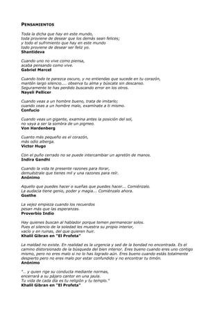 PENSAMIENTOS
Toda la dicha que hay en este mundo,
toda proviene de desear que los demás sean felices;
y todo el sufrimiento que hay en este mundo
todo proviene de desear ser feliz yo.
Shantideva
Cuando uno no vive como piensa,
acaba pensando como vive.
Gabriel Marcel
Cuando todo te parezca oscuro, y no entiendas que sucede en tu corazón,
mantén largo silencio.... observa tu alma y búscate sin descanso.
Seguramente te has perdido buscando error en los otros.
Nayeli Pellicer
Cuando veas a un hombre bueno, trata de imitarlo;
cuando veas a un hombre malo, examínate a ti mismo.
Confucio
Cuando veas un gigante, examina antes la posición del sol,
no vaya a ser la sombra de un pigmeo.
Von Hardenberg
Cuanto más pequeño es el corazón,
más odio alberga.
Victor Hugo
Con el puño cerrado no se puede intercambiar un apretón de manos.
Indira Gandhi
Cuando la vida te presente razones para llorar,
demuéstrale que tienes mil y una razones para reír.
Anónimo
Aquello que puedes hacer o sueñas que puedes hacer... Comiénzalo.
La audacia tiene genio, poder y magia... Comiénzalo ahora.
Goethe
La vejez empieza cuando los recuerdos
pesan más que las esperanzas.
Proverbio Indio
Hay quienes buscan al hablador porque temen permanecer solos.
Pues el silencio de la soledad les muestra su propio interior,
vacío y en ruinas, del que quieren huir.
Khalil Gibran en "El Profeta"
La maldad no existe. En realidad es la urgencia y sed de la bondad no encontrada. Es el
camino distorsionado de la búsqueda del bien interior. Eres bueno cuando eres uno contigo
mismo, pero no eres malo si no lo has logrado aún. Eres bueno cuando estás totalmente
despierto pero no eres malo por estar confundido y no encontrar tu timón.
Anónimo
"… y quien rige su conducta mediante normas,
encerrará a su pájaro cantor en una jaula.
Tu vida de cada día es tu religión y tu templo."
Khalil Gibran en "El Profeta"
 