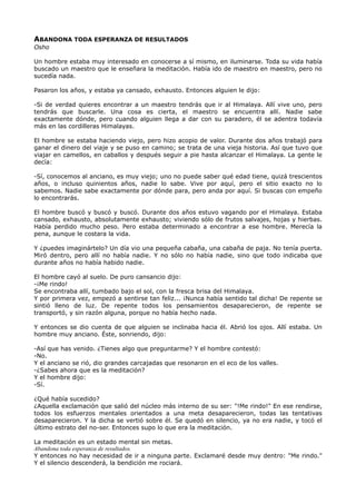 ABANDONA TODA ESPERANZA DE RESULTADOS
Osho
Un hombre estaba muy interesado en conocerse a sí mismo, en iluminarse. Toda su vida había
buscado un maestro que le enseñara la meditación. Había ido de maestro en maestro, pero no
sucedía nada.
Pasaron los años, y estaba ya cansado, exhausto. Entonces alguien le dijo:
-Si de verdad quieres encontrar a un maestro tendrás que ir al Himalaya. Allí vive uno, pero
tendrás que buscarle. Una cosa es cierta, el maestro se encuentra allí. Nadie sabe
exactamente dónde, pero cuando alguien llega a dar con su paradero, él se adentra todavía
más en las cordilleras Himalayas.
El hombre se estaba haciendo viejo, pero hizo acopio de valor. Durante dos años trabajó para
ganar el dinero del viaje y se puso en camino; se trata de una vieja historia. Así que tuvo que
viajar en camellos, en caballos y después seguir a pie hasta alcanzar el Himalaya. La gente le
decía:
-Sí, conocemos al anciano, es muy viejo; uno no puede saber qué edad tiene, quizá trescientos
años, o incluso quinientos años, nadie lo sabe. Vive por aquí, pero el sitio exacto no lo
sabemos. Nadie sabe exactamente por dónde para, pero anda por aquí. Si buscas con empeño
lo encontrarás.
El hombre buscó y buscó y buscó. Durante dos años estuvo vagando por el Himalaya. Estaba
cansado, exhausto, absolutamente exhausto; viviendo sólo de frutos salvajes, hojas y hierbas.
Había perdido mucho peso. Pero estaba determinado a encontrar a ese hombre. Merecía la
pena, aunque le costara la vida.
Y ¿puedes imaginártelo? Un día vio una pequeña cabaña, una cabaña de paja. No tenía puerta.
Miró dentro, pero allí no había nadie. Y no sólo no había nadie, sino que todo indicaba que
durante años no había habido nadie.
El hombre cayó al suelo. De puro cansancio dijo:
-¡Me rindo!
Se encontraba allí, tumbado bajo el sol, con la fresca brisa del Himalaya.
Y por primera vez, empezó a sentirse tan feliz... ¡Nunca había sentido tal dicha! De repente se
sintió lleno de luz. De repente todos los pensamientos desaparecieron, de repente se
transportó, y sin razón alguna, porque no había hecho nada.
Y entonces se dio cuenta de que alguien se inclinaba hacia él. Abrió los ojos. Allí estaba. Un
hombre muy anciano. Éste, sonriendo, dijo:
-Así que has venido. ¿Tienes algo que preguntarme? Y el hombre contestó:
-No.
Y el anciano se rió, dio grandes carcajadas que resonaron en el eco de los valles.
-¿Sabes ahora que es la meditación?
Y el hombre dijo:
-Sí.
¿Qué había sucedido?
¿Aquella exclamación que salió del núcleo más interno de su ser: "!Me rindo!" En ese rendirse,
todos los esfuerzos mentales orientados a una meta desaparecieron, todas las tentativas
desaparecieron. Y la dicha se vertió sobre él. Se quedó en silencio, ya no era nadie, y tocó el
último estrato del no-ser. Entonces supo lo que era la meditación.
La meditación es un estado mental sin metas.
Abandona toda esperanza de resultados.
Y entonces no hay necesidad de ir a ninguna parte. Exclamaré desde muy dentro: "Me rindo."
Y el silencio descenderá, la bendición me rociará.
 