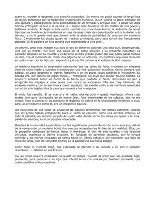 sobre su muerte le despertó una extraña curiosidad. Su mente no podía apartar la larga lista
de gozos elaborada por la hedonista imaginación humana. Quizá valdría la pena disfrutar de
una opípara y pantagruélica cena acompañada de un refinado y antiguo licor; o pasar un largo
tiempo entregado al ocio y la pereza; o... mejor aún: hundirse en los muslos de una joven y
bellísima amante. Al llegar a este punto recordó con muy buen humor la anécdota de aquel
hijo que los hombres le inventamos en una de esas crisis de comunicación entre lo divino y lo
terreno, y no le quedó más que sonreír ante la absurda posibilidad de procrear sin contacto
físico. Ciertamente los dioses gozan de muchos privilegios, pero este rumor era francamente
absurdo. Si él quisiera un hijo tendría que engendrarlo a viva piel...
De pronto, ante esta imagen sus ojos grises se abrieron cazando una idea que, desprevenida,
voló por su mente: ¡Un hijo! esa podía ser la doble solución a su presente inquietud: La
sucesión después de su muerte y el derecho al más grande placer del que podía gozar incluso
un dios. Era el momento de matar dos pájaros de un sólo tiro, los hombres seguirían teniendo
en quién creer (en su hijo, por supuesto) y él por fin conocería el eclipse de dos cuerpos.
La mañana siguiente lo sorprendió caminando por las calles de París, vistiendo un elegante
traje de corte inglés y cubierto a medias por una fina gabardina española. Como siempre que
bajaba, su paso despertó el interés femenino y en no pocos casos también el masculino. Su
belleza era, por decirlo de algún modo... mitológica. No tuvo que buscar mucho tiempo. La
encontró sentada sobre un borde de la barda que custodia el Sena, devorando un pan y
arrojando las migajas a unos peces que nunca se asomaron. Ella era muy hermosa, de
estatura media y con la piel fresca como eucalipto. Su cabello corto a los hombros reventaba
con el sol y le dejaba libre la cara que sonreía a las mariposas.
El inicio fue sencillo: El se acercó y le habló, ella escuchó y quedó hechizada. Ahora todo
estaba listo para la creación de un nuevo Dios. Para desencanto de los clásicos, ella no era
virgen. Todo lo contrario: su sabiduría al respecto no cabría en la Enciclopedia Británica lo cual,
para un principiante como él, era un magnífico bautizo.
Los noticieros de esa tarde se ocuparon de algunos fenómenos por demás extraños: Parecía
que los grillos habían enloquecido pues su canto se escuchó, como una extraña sinfonía, en
todo el planeta; un cometa surgido de quién sabe dónde surcó los cielos europeos y la luna,
pálida de siempre, lució un púrpura impecable.
Mientras la humanidad especulaba con los significados premonitorios de estos sucesos, detrás
de la ventana de un modesto hotel, dos cuerpos rebasaban los límites de la irrealidad. Ella, con
la geografía cambiada de tantos besos y mordidas, el olor de seis batallas y las sábanas
vencidas, esperaba la última erupción. El, fatigado de aprender gozando, con la lengua
dormida y las manos crispadas de senos hacía un último esfuerzo por equilibrar sus más de
cinco mil años, con los veintidós eneros de la golondrina que tenía debajo.
Como todo, el instante llegó, ella extasiada se prendió a su espalda y él, con el corazón
reventado..... falleció en sus brazos.
Fue así como nuestra civilización se quedó sin dioses: Cuando el único que nos quedaba bajó,
precavido, para procrear a su hijo, que intentó tener con una mujer, también precavida, que
usaba pastillas anticonceptivas.
 