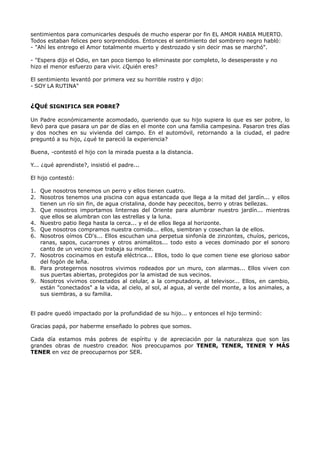 sentimientos para comunicarles después de mucho esperar por fin EL AMOR HABIA MUERTO.
Todos estaban felices pero sorprendidos. Entonces el sentimiento del sombrero negro habló:
- "Ahí les entrego el Amor totalmente muerto y destrozado y sin decir mas se marchó".
- "Espera dijo el Odio, en tan poco tiempo lo eliminaste por completo, lo desesperaste y no
hizo el menor esfuerzo para vivir. ¿Quién eres?
El sentimiento levantó por primera vez su horrible rostro y dijo:
- SOY LA RUTINA"
¿QUÉ SIGNIFICA SER POBRE?
Un Padre económicamente acomodado, queriendo que su hijo supiera lo que es ser pobre, lo
llevó para que pasara un par de días en el monte con una familia campesina. Pasaron tres días
y dos noches en su vivienda del campo. En el automóvil, retornando a la ciudad, el padre
preguntó a su hijo, ¿qué te pareció la experiencia?
Buena, -contestó el hijo con la mirada puesta a la distancia.
Y... ¿qué aprendiste?, insistió el padre...
El hijo contestó:
1. Que nosotros tenemos un perro y ellos tienen cuatro.
2. Nosotros tenemos una piscina con agua estancada que llega a la mitad del jardín... y ellos
tienen un río sin fin, de agua cristalina, donde hay pececitos, berro y otras bellezas.
3. Que nosotros importamos linternas del Oriente para alumbrar nuestro jardín... mientras
que ellos se alumbran con las estrellas y la luna.
4. Nuestro patio llega hasta la cerca... y el de ellos llega al horizonte.
5. Que nosotros compramos nuestra comida... ellos, siembran y cosechan la de ellos.
6. Nosotros oímos CD's... Ellos escuchan una perpetua sinfonía de zinzontes, chuíos, pericos,
ranas, sapos, cucarrones y otros animalitos... todo esto a veces dominado por el sonoro
canto de un vecino que trabaja su monte.
7. Nosotros cocinamos en estufa eléctrica... Ellos, todo lo que comen tiene ese glorioso sabor
del fogón de leña.
8. Para protegernos nosotros vivimos rodeados por un muro, con alarmas... Ellos viven con
sus puertas abiertas, protegidos por la amistad de sus vecinos.
9. Nosotros vivimos conectados al celular, a la computadora, al televisor... Ellos, en cambio,
están "conectados" a la vida, al cielo, al sol, al agua, al verde del monte, a los animales, a
sus siembras, a su familia.
El padre quedó impactado por la profundidad de su hijo... y entonces el hijo terminó:
Gracias papá, por haberme enseñado lo pobres que somos.
Cada día estamos más pobres de espíritu y de apreciación por la naturaleza que son las
grandes obras de nuestro creador. Nos preocupamos por TENER, TENER, TENER Y MÁS
TENER en vez de preocuparnos por SER.
 
