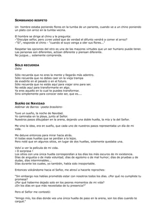 SEMBRANDO RESPETO
Un hombre estaba poniendo flores en la tumba de un pariente, cuando ve a un chino poniendo
un plato con arroz en la tumba vecina.
El hombre se dirige al chino y le pregunta:
-"Disculpe señor, pero ¿cree usted que de verdad el difunto vendrá a comer el arroz?
-"Sí", responde el chino - "cuando el suyo venga a oler sus flores..."
Respetar las opciones del otro es una de las mayores virtudes que un ser humano puede tener.
Las personas son diferentes, actúan diferente y piensan diferente.
No juzgue... solamente comprenda.
SOLO RECUERDA
Osho
Sólo recuerda que no eres la mente y llegarás más adentro.
Sólo recuerda que no debes caer en la vieja trampa
de evadirte en el pasado o en el futuro.
Sólo recuerda que no estás aquí para viajar sino para ser.
No estás aquí para transformarte en algo.
Ya eres aquello en lo cual te puedes transformar.
Sino simplemente para conocer este ser, que es....
SUEÑO DE NAVIDAD
Adémar de Barros –poeta brasileiro-
Tuve un sueño, la noche de Navidad.
Yo caminaba en la playa, junto al Señor.
Nuestros pasos dibujaban en la arena, dejando una doble huella, la mía y la del Señor.
Me vino la idea, era en sueño, que cada uno de nuestros pasos representaba un día de mi
vida.
Me detuve entonces para mirar hacia atrás.
Vi todas esas huellas que se perdían a lo lejos.
Pero noté que en algunos sitios, en lugar de dos huellas, solamente quedaba una.
Volví a ver la película de mi vida.
¡ O sorpresa !
Los sitios con una única huella correspondían a los días los más oscuros de mi existencia.
Días de angustia o de mala voluntad; días de egoísmo o de mal humor; días de pruebas y de
dudas, días interminables...
Días durante los cuales, yo también, había sido insoportable.
Entonces volcándome hacia el Señor, me atreví a hacerle reproches:
“Sin embargo nos habías prometido estar con nosotros todos los días. ¿Por qué no cumpliste tu
promesa?
¿Por qué haberme dejado solo en los peores momentos de mi vida?
¿En los días en que más necesitaba de tu presencia?”
Pero el Señor me contestó:
“Amigo mío, los días donde ves una única huella de paso en la arena, son los días cuando te
cargué.”
 