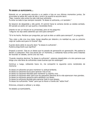 TE DESEO LO SUFICIENTE...
Estando en un aeropuerto escuche a un padre e hija en sus últimos momentos juntos. Se
anunciaba la salida del vuelo de ella y junto a la puerta la escuche decir:
"Papi, nuestra vida juntos ha sido más que suficiente.
Tu amor es todo lo que siempre necesite. Te deseo lo suficiente, a ti también."
Se besaron de despedida y ella partió. El caminó hacia la ventana donde yo estaba sentado.
Ahí parado yo podía ver que quería y necesitaba llorar.
Intente no ser un intruso en su privacidad, pero el me pregunto:
"¿Alguna vez dijo adiós sabiendo que será para siempre?"
"Sí lo he hecho. Perdone por preguntar, por qué es éste un adiós para siempre?", le pregunté.
"Soy viejo y ella vive muy lejos, tengo desafíos por delante y la realidad es, que su próximo
viaje de vuelta será para mi funeral" dijo.
Cuando decía adiós le escuche decir "te deseo lo suficiente".
Pudiera preguntarle que significa?
Empezó a sonreír. "Ese es un deseo que ha pasado de generación en generación. Mis padres lo
decían a cualquiera" Hizo una pausa por un momento, y volteando hacia arriba como tratando
de recordar en detalle, sonrió una vez mas.
"Cuando nosotros decimos "te deseo lo suficiente", estamos deseándole a la otra persona que
tenga una vida llena de suficientes cosas buenas que los sostengan"
Continuo y luego, volteando hacia mi, me compartió lo siguiente como recitándolo de
memoria:
Te deseo el suficiente sol para mantener tu actitud brillante.
Te deseo la suficiente lluvia para apreciar mas el sol.
Te deseo la suficiente felicidad para mantener tu espíritu vivo.
Te deseo el suficiente dolor para que los pequeños placeres de la vida aparezcan mas grandes.
Te deseo la suficiente ganancia para satisfacer tus deseo.
Te deseo la suficiente perdida para apreciar todo lo que posees.
Te deseo los suficientes "holas" para que te lleven a través del "adiós final".
Entonces, empezó a sollozar y se alejo.
TE DESEO LO SUFICIENTE..
 