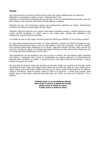 AHORA
Nos convencemos a nosotros mismos que la vida será mejor después que nos casemos.
Después lo importante es tener un hijo. Y después tener otro.
Entonces, nos sentimos frustrados de que los hijos no son lo suficientemente grandes, que nos
dan trabajo y que seremos más felices cuando lleguen a adultos.
Después de eso, nos frustramos porque son adolescentes (difíciles de tratar). Ciertamente
seremos más felices cuando salgan de esa etapa.
También podemos decirnos que nuestra vida estará completa cuando a nuestra pareja le vaya
mejor, cuando tengamos un mejor auto o una mejor casa, cuando nos podamos ir de
vacaciones, cuando estemos retirados...
La verdad es que no hay mejor momento para ser felices que AHORA. Si no es ahora cuando?
Tu vida estará siempre llena de retos. Es mejor admitirlo y decidir ser felices de todas formas.
Por largo tiempo parecía para mi que la vida estaba a punto de comenzar; la vida de verdad.
Pero siempre había algún obstáculo en el camino, algo que resolver primero, algún asunto sin
terminar, tiempo por pasar, una deuda que pagar. Entonces la vida comenzaría. Hasta que me
di cuenta que estos obstáculos eran Mi Vida."
Esta perspectiva me ha ayudado a ver que no hay un camino. Así que atesora cada momento
que tienes, y atesóralo más cuando lo compartiste con alguien especial, lo suficientemente
especial para compartir tu tiempo. Y recuerda que la vida esta hecha de ese tiempo, y que el
tiempo no espera por nadie.
Así que deja de esperar hasta que termines la escuela, hasta que vuelvas a la escuela, hasta
que bajes 10 kilos, hasta que tengas hijos, hasta que tus hijos se vayan de casa, hasta que te
cases, hasta que te divorcies, hasta el viernes por la noche, hasta el domingo por la mañana,
hasta la primavera, hasta el verano, hasta el otoño o el invierno... o hasta que mueras, para
decidir que no hay mejor momento que este para ser FELIZ. La vida es un trayecto, no un
destino.
Trabaja como si no necesitaras dinero,
Ama como si nunca te hubieran herido,
Canta como si nadie te oyera,
Y baila como si nadie te viera.
 