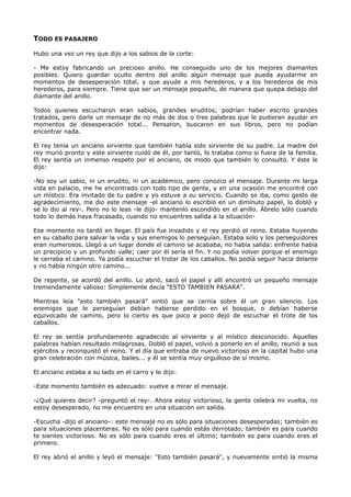 TODO ES PASAJERO
Hubo una vez un rey que dijo a los sabios de la corte:
- Me estoy fabricando un precioso anillo. He conseguido uno de los mejores diamantes
posibles. Quiero guardar oculto dentro del anillo algún mensaje que pueda ayudarme en
momentos de desesperación total, y que ayude a mis herederos, y a los herederos de mis
herederos, para siempre. Tiene que ser un mensaje pequeño, de manera que quepa debajo del
diamante del anillo.
Todos quienes escucharon eran sabios, grandes eruditos; podrían haber escrito grandes
tratados, pero darle un mensaje de no más de dos o tres palabras que le pudieran ayudar en
momentos de desesperación total... Pensaron, buscaron en sus libros, pero no podían
encontrar nada.
El rey tenía un anciano sirviente que también había sido sirviente de su padre. La madre del
rey murió pronto y este sirviente cuidó de él, por tanto, lo trataba como si fuera de la familia.
El rey sentía un inmenso respeto por el anciano, de modo que también lo consultó. Y éste le
dijo:
-No soy un sabio, ni un erudito, ni un académico, pero conozco el mensaje. Durante mi larga
vida en palacio, me he encontrado con todo tipo de gente, y en una ocasión me encontré con
un místico. Era invitado de tu padre y yo estuve a su servicio. Cuando se iba, como gesto de
agradecimiento, me dio este mensaje -el anciano lo escribió en un diminuto papel, lo dobló y
se lo dio al rey-. Pero no lo leas -le dijo- mantenlo escondido en el anillo. Ábrelo sólo cuando
todo lo demás haya fracasado, cuando no encuentres salida a la situación-
Ese momento no tardó en llegar. El país fue invadido y el rey perdió el reino. Estaba huyendo
en su caballo para salvar la vida y sus enemigos lo perseguían. Estaba solo y los perseguidores
eran numerosos. Llegó a un lugar donde el camino se acababa, no había salida: enfrente había
un precipicio y un profundo valle; caer por él sería el fin. Y no podía volver porque el enemigo
le cerraba el camino. Ya podía escuchar el trotar de los caballos. No podía seguir hacia delante
y no había ningún otro camino...
De repente, se acordó del anillo. Lo abrió, sacó el papel y allí encontró un pequeño mensaje
tremendamente valioso: Simplemente decía "ESTO TAMBIEN PASARA".
Mientras leía "esto también pasará" sintió que se cernía sobre él un gran silencio. Los
enemigos que le perseguían debían haberse perdido en el bosque, o debían haberse
equivocado de camino, pero lo cierto es que poco a poco dejó de escuchar el trote de los
caballos.
El rey se sentía profundamente agradecido al sirviente y al místico desconocido. Aquellas
palabras habían resultado milagrosas. Dobló el papel, volvió a ponerlo en el anillo, reunió a sus
ejércitos y reconquistó el reino. Y el día que entraba de nuevo victorioso en la capital hubo una
gran celebración con música, bailes... y él se sentía muy orgulloso de sí mismo.
El anciano estaba a su lado en el carro y le dijo:
-Este momento también es adecuado: vuelve a mirar el mensaje.
-¿Qué quieres decir? -preguntó el rey-. Ahora estoy victorioso, la gente celebra mi vuelta, no
estoy desesperado, no me encuentro en una situación sin salida.
-Escucha -dijo el anciano-: este mensaje no es sólo para situaciones desesperadas; también es
para situaciones placenteras. No es sólo para cuando estás derrotado; también es para cuando
te sientes victorioso. No es sólo para cuando eres el último; también es para cuando eres el
primero.
El rey abrió el anillo y leyó el mensaje: "Esto también pasará", y nuevamente sintió la misma
 
