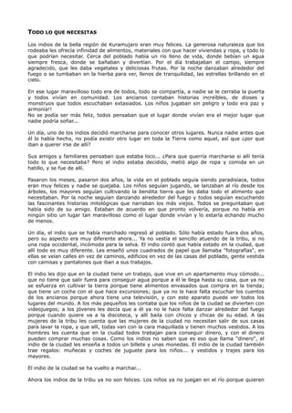 TODO LO QUE NECESITAS
Los indios de la bella región de Kuramujaro eran muy felices. La generosa naturaleza que los
rodeaba les ofrecía infinidad de alimentos, materiales con que hacer viviendas y ropa, y todo lo
que podrían necesitar. Cerca del poblado había un río lleno de vida, donde bebían un agua
siempre fresca, donde se bañaban y divertían. Por el día trabajaban el campo, siempre
agradecido, que les daba vegetales y deliciosas frutas. Por la noche danzaban alrededor del
fuego o se tumbaban en la hierba para ver, llenos de tranquilidad, las estrellas brillando en el
cielo.
En ese lugar maravilloso todo era de todos, todo se compartía, a nadie se le cerraba la puerta
y todos vivían en comunidad. Los ancianos contaban historias increíbles, de dioses y
monstruos que todos escuchaban extasiados. Los niños jugaban sin peligro y todo era paz y
armonía!!
No se podía ser más feliz, todos pensaban que el lugar donde vivían era el mejor lugar que
nadie podría soñar...
Un día, uno de los indios decidió marcharse para conocer otros lugares. Nunca nadie antes que
él lo había hecho, no podía existir otro lugar en toda la Tierra como aquel, así que ¿por que
iban a querer irse de allí?
Sus amigos y familiares pensaban que estaba loco... ¿Para que querría marcharse si allí tenía
todo lo que necesitaba? Pero el indio estaba decidido, metió algo de ropa y comida en un
hatillo, y se fue de allí.
Pasaron los meses, pasaron dos años, la vida en el poblado seguía siendo paradisíaca, todos
eran muy felices y nadie se quejaba. Los niños seguían jugando, se lanzaban al río desde los
árboles, los mayores seguían cultivando la bendita tierra que les daba todo el alimento que
necesitaban. Por la noche seguían danzando alrededor del fuego y todos seguían escuchando
las fascinantes historias mitológicas que narraban los más viejos. Todos se preguntaban que
había sido de su amigo. Estaban de acuerdo en que pronto volvería, porque no había en
ningún sitio un lugar tan maravilloso como el lugar donde vivían y lo estaría echando mucho
de menos.
Un día, el indio que se había marchado regresó al poblado. Sólo había estado fuera dos años,
pero su aspecto era muy diferente ahora... Ya no vestía el sencillo atuendo de la tribu, si no
una ropa occidental, incómoda para la selva. El indio contó que había estado en la ciudad, que
allí todo es muy diferente. Les enseñó unos cuadrados de papel que llamaba "fotografías", en
ellas se veían calles en vez de caminos, edificios en vez de las casas del poblado, gente vestida
con camisas y pantalones que iban a sus trabajos.
El indio les dijo que en la ciudad tiene un trabajo, que vive en un apartamento muy cómodo...
que no tiene que salir fuera para conseguir agua porque a él le llega hasta su casa, que ya no
se esfuerza en cultivar la tierra porque tiene alimentos envasados que compra en la tienda;
que tiene un coche con el que hace excursiones; que ya no le hace falta escuchar los cuentos
de los ancianos porque ahora tiene una televisión, y con este aparato puede ver todos los
lugares del mundo. A los más pequeños les contaba que los niños de la ciudad se divierten con
videojuegos; a los jóvenes les decía que a él ya no le hace falta danzar alrededor del fuego
porque cuando quiere va a la discoteca, y allí baila con chicos y chicas de su edad. A las
mujeres de la tribu les cuenta que las mujeres de la ciudad no necesitan salir de sus casas
para lavar la ropa, y que allí, todas van con la cara maquillada y tienen muchos vestidos. A los
hombres les cuenta que en la ciudad todos trabajan para conseguir dinero, y con el dinero
pueden comprar muchas cosas. Como los indios no saben que es eso que llama "dinero", el
indio de la ciudad les enseña a todos un billete y unas monedas. El indio de la ciudad también
trae regalos: muñecas y coches de juguete para los niños... y vestidos y trajes para los
mayores.
El indio de la ciudad se ha vuelto a marchar...
Ahora los indios de la tribu ya no son felices. Los niños ya no juegan en el río porque quieren
 