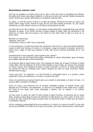 ZANAHORIAS, HUEVOS Y CAFÉ
Una hija se quejaba a su padre acerca de su vida y cómo las cosas le resultaban tan difíciles.
No sabía cómo hacer para seguir adelante y creía que se daría por vencida. Estaba cansada de
luchar. Parecía que cuando solucionaba un problema, aparecía otro.
Su padre, un chef de cocina, la llevó a su lugar de trabajo. Allí llenó tres ollas con agua y las
colocó sobre fuego fuerte. Pronto el agua de las tres ollas estaba hirviendo. En una colocó
zanahorias, en otra colocó huevos y en la última colocó granos de café.
Las dejó hervir sin decir palabra. La hija esperó impacientemente, preguntándose qué estaría
haciendo su padre. A los veinte minutos el padre apagó el fuego. Sacó las zanahorias y las
colocó en un bowl. Sacó los huevos y los colocó en otro bowl. Coló el café y lo puso en un
tercer bowl.
Mirando a su hija le dijo:
"Querida, ¿qué ves?"
"Zanahorias, huevos y café" fue su respuesta.
La hizo acercarse y le pidió que tocara las zanahorias. Ella lo hizo y notó que estaban blandas.
Luego le pidió que tomara un huevo y lo rompiera. Luego de sacarle la cáscara, observó el
huevo duro. Luego le pidió que probara el café. Ella sonrió mientras disfrutaba de su rico
aroma.
Humildemente la hija preguntó:"¿Qué significa esto, Padre?"
El le explicó que los tres elementos habían enfrentado la misma adversidad: agua hirviendo,
pero habían reaccionado en forma diferente.
La zanahoria llegó al agua fuerte, dura. Pero después de pasar por el agua hirviendo se había
vuelto débil, fácil de deshacer. El huevo había llegado al agua frágil. Su cáscara fina protegía
su interior líquido. Pero después de estar en agua hirviendo, su interior se había endurecido.
Los granos de café sin embargo eran únicos. Después de estar en agua hirviendo, habían
transformado el agua.
"¿Cual eres tú?", le preguntó a su hija."Cuando la adversidad llama a tu puerta, ¿cómo
respondes?.¿Eres una zanahoria, un huevo o un grano de café?
¿Eres una zanahoria que parece fuerte pero que cuando la adversidad y el dolor te tocan , te
vuelves débil y pierdes tu fortaleza?
¿Eres un huevo, que comienza con un corazón maleable? poseías un espíritu fluido, pero
después de una muerte, una separación, un divorcio o un despido te has vuelto duro y rígido?
Por fuera te ves igual, pero ¿eres amargado y áspero, con un espíritu y un corazón
endurecido?
¿O eres como un grano de café? El café cambia al agua hirviente, el elemento que le causa
dolor. Cuando el agua llega al punto de ebullición el café alcanza su mejor sabor. Si eres como
el grano de café, cuando las cosas se ponen peor tú reaccionas mejor y haces que las cosas a
tu alrededor mejoren.
¿Cómo manejas la adversidad?¿Eres una zanahoria, un huevo o un grano de café?"Lo que más
nos priva del AMOR A LA VIDA no es lo que nos sucede, sino cómo reaccionamos a este hecho"
 