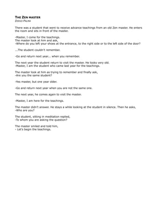 THE ZEN MASTER
DIEGO PALMA
There was a student that went to receive advance teachings from an old Zen master. He enters
the room and sits in front of the master.
-Master, I come for the teachings.
The master look at him and ask,
-Where do you left your shoes at the entrance, to the right side or to the left side of the door?
...The student couldn’t remember.
-Go and return next year... when you remember.
The next year the student return to visit the master. He looks very old.
-Master, I am the student who came last year for the teachings.
The master look at him as trying to remember and finally ask,
-Are you the same student?
-Yes master, but one year older.
-Go and return next year when you are not the same one.
The next year, he comes again to visit the master.
-Master, I am here for the teachings.
The master didn’t answer. He stays a while looking at the student in silence. Then he asks,
-Who are you?
The student, sitting in meditation replied,
-To whom you are asking the question?
The master smiled and told him,
- Let’s begin the teachings.
 