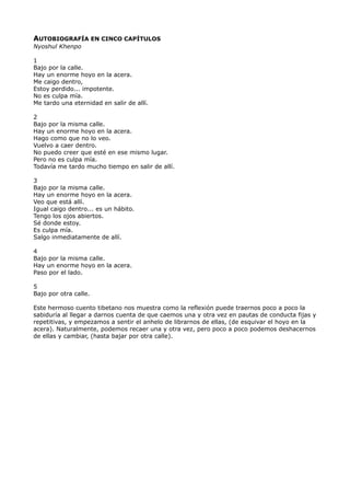 AUTOBIOGRAFÍA EN CINCO CAPÍTULOS
Nyoshul Khenpo
1
Bajo por la calle.
Hay un enorme hoyo en la acera.
Me caigo dentro,
Estoy perdido... impotente.
No es culpa mía.
Me tardo una eternidad en salir de allí.
2
Bajo por la misma calle.
Hay un enorme hoyo en la acera.
Hago como que no lo veo.
Vuelvo a caer dentro.
No puedo creer que esté en ese mismo lugar.
Pero no es culpa mía.
Todavía me tardo mucho tiempo en salir de allí.
3
Bajo por la misma calle.
Hay un enorme hoyo en la acera.
Veo que está allí.
Igual caigo dentro... es un hábito.
Tengo los ojos abiertos.
Sé donde estoy.
Es culpa mía.
Salgo inmediatamente de allí.
4
Bajo por la misma calle.
Hay un enorme hoyo en la acera.
Paso por el lado.
5
Bajo por otra calle.
Este hermoso cuento tibetano nos muestra como la reflexión puede traernos poco a poco la
sabiduría al llegar a darnos cuenta de que caemos una y otra vez en pautas de conducta fijas y
repetitivas, y empezamos a sentir el anhelo de librarnos de ellas, (de esquivar el hoyo en la
acera). Naturalmente, podemos recaer una y otra vez, pero poco a poco podemos deshacernos
de ellas y cambiar, (hasta bajar por otra calle).
 