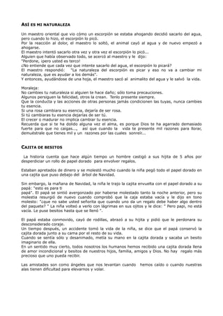 ASÍ ES MI NATURALEZA
Un maestro oriental que vio cómo un escorpión se estaba ahogando decidió sacarlo del agua,
pero cuando lo hizo, el escorpión lo picó.
Por la reacción al dolor, el maestro lo soltó, el animal cayó al agua y de nuevo empezó a
ahogarse.
El maestro intentó sacarlo otra vez y otra vez el escorpión lo picó...
Alguien que había observado todo, se acercó al maestro y le dijo:
"Perdone, ¡pero usted es terco!
¿No entiende que cada vez que intente sacarlo del agua, el escorpión lo picará?
El maestro respondió: "La naturaleza del escorpión es picar y eso no va a cambiar mi
naturaleza, que es ayudar a los demás".
Y entonces, ayudándose de una hoja, el maestro sacó al animalito del agua y le salvó la vida.
Moraleja:
No cambies tu naturaleza si alguien te hace daño; sólo toma precauciones.
Algunos persiguen la felicidad, otros la crean. Tenlo presente siempre.
Que la conducta y las acciones de otras personas jamás condicionen las tuyas, nunca cambies
tu esencia.
Si una rosa cambiara su esencia, dejaría de ser rosa.
Si tú cambiaras tu esencia dejarías de ser tú.
El crecer o madurar no implica cambiar tu esencia.
Recuerda que si te ha dolido alguna vez el alma, es porque Dios te ha agarrado demasiado
fuerte para que no caigas..., así que cuando la vida te presente mil razones para llorar,
demuéstrale que tienes mil y un razones por las cuales sonreír...
CAJITA DE BESITOS
La historia cuenta que hace algún tiempo un hombre castigó a sus hijita de 5 años por
desperdiciar un rollo de papel dorado para envolver regalos.
Estaban apretados de dinero y se molestó mucho cuando la niña pegó todo el papel dorado en
una cajita que puso debajo del árbol de Navidad.
Sin embargo, la mañana de Navidad, la niña le trajo la cajita envuelta con el papel dorado a su
papá: "esto es para ti
papá". El papá se sintió avergonzado por haberse molestado tanto la noche anterior, pero su
molestia resurgió de nuevo cuando comprobó que la caja estaba vacía y le dijo en tono
molesto: "¿que no sabe usted señorita que cuando uno da un regalo debe haber algo dentro
del paquete? " La niña volteó a verlo con lágrimas en sus ojitos y le dice: " Pero papi, no está
vacía. Le puse besitos hasta que se llenó ".
El papá estaba conmovido, cayó de rodillas, abrazó a su hijita y pidió que le perdonara su
desconsiderado coraje.
Un tiempo después, un accidente tomó la vida de la niña, se dice que el papá conservó la
cajita dorada junto a su cama por el resto de su vida.
Cuando se sentía sólo y desanimado, metía su mano en la cajita dorada y sacaba un besito
imaginario de ella.
En un sentido muy cierto, todos nosotros los humanos hemos recibido una cajita dorada llena
de amor incondicional y besitos de nuestros hijos, familia, amigos y Dios. No hay regalo más
precioso que uno pueda recibir.
Las amistades son como ángeles que nos levantan cuando hemos caído o cuando nuestras
alas tienen dificultad para elevarnos y volar.
 