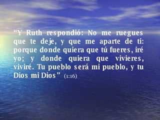 “ Y Ruth respondió: No me ruegues que te deje, y que me aparte de ti: porque donde quiera que tú fueres, iré yo; y donde q...