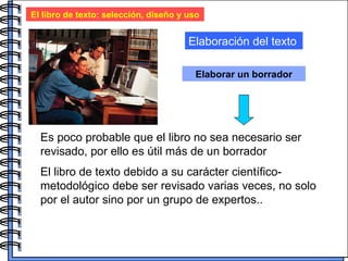 El libro de texto: selección, diseño y uso Elaboración del texto Elaborar un borrador Es poco probable que el libro no sea necesario ser revisado, por ello es útil más de un borrador El libro de texto debido a su carácter científico- metodológico debe ser revisado varias veces, no solo por el autor sino por un grupo de expertos..  