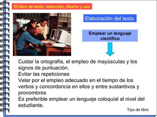 El libro de texto: selección, diseño y uso Elaboración del texto Emplear un lenguaje científico Cuidar la ortografía, el empleo de mayúsculas y los signos de puntuación.  Evitar las repeticiones Velar por el empleo adecuado en el tiempo de los verbos y concordancia en ellos y entre sustantivos y pronombres Es preferible emplear un lenguaje coloquial al nivel del estudiante.  Tipo de libro 