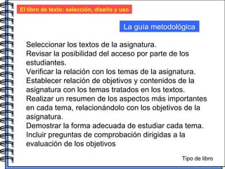 El libro de texto: selección, diseño y uso La guía metodológica Seleccionar los textos de la asignatura. Revisar la posibilidad del acceso por parte de los estudiantes. Verificar la relación con los temas de la asignatura. Establecer relación de objetivos y contenidos de la asignatura con los temas tratados en los textos. Realizar un resumen de los aspectos más importantes en cada tema, relacionándolo con los objetivos de la asignatura. Demostrar la forma adecuada de estudiar cada tema. Incluir preguntas de comprobación dirigidas a la evaluación de los objetivos Tipo de libro 