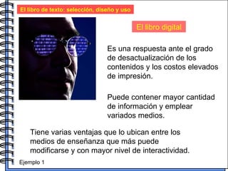 El libro de texto: selección, diseño y uso El libro digital Es una respuesta ante el grado de desactualización de los contenidos y los costos elevados de impresión.  Puede contener mayor cantidad de información y emplear variados medios. Tiene varias ventajas que lo ubican entre los medios de enseñanza que más puede modificarse y con mayor nivel de interactividad.  Ejemplo 1 