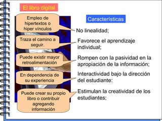 El libro digital No linealidad; Características Empleo de hipertextos o hiper vínculos Favorece el aprendizaje individual; Rompen con la pasividad en la apropiación de la información; Interactividad bajo la dirección del estudiante: Estimulan la creatividad de los estudiantes;   Traza el camino a seguir. Puede existir mayor retroalimentación En dependencia de su experiencia Puede crear su propio libro o contribuir agregando información 