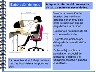 Elaboración del texto Adaptar la interfaz del procesador de texto a nuestras necesidades. Valorar la resolución del monitor. Los monitores actuales tienen muy bajo nivel de radiación que no perjudican a la persona.  Colocarlo a no menos de 50 cm de nuestra vista. Es preferible ubicarlo por debajo de la línea de visión normal.  Evitar reflejos sobre la pantalla, en especial de lámparas, o debido a la ubicación cercana a puertas o ventanas. Es preferible sí se trabaja durante muchas horas elevar un poco los pies.   