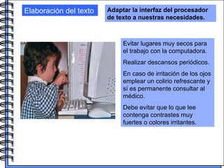 Elaboración del texto Adaptar la interfaz del procesador de texto a nuestras necesidades. Evitar lugares muy secos para el trabajo con la computadora. Realizar descansos periódicos.  En caso de irritación de los ojos emplear un colirio refrescante y sí es permanente consultar al médico. Debe evitar que lo que lee contenga contrastes muy fuertes o colores irritantes.  