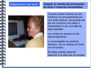 Elaboración del texto Adaptar la interfaz del procesador de texto a nuestras necesidades. Cuando existen dolores en los hombros es principalmente por una mala postura, que puede ser por los hombros muy altos o retrocedidos o por una silla de bajo espaldar.  Los codos se apoyan en los descansabrazos.  Lo aconsejable es sentarse derecho, con la cabeza en línea con el cuerpo. Se debe prestar especial atención a la silla que se emplea. 