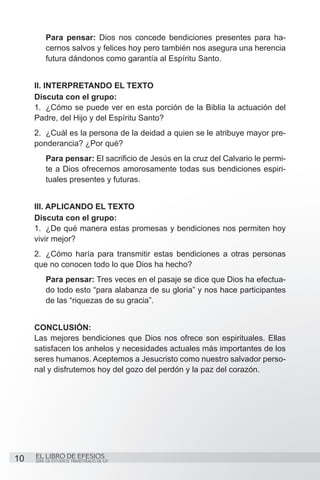 Para pensar: Dios nos concede bendiciones presentes para ha-
          cernos salvos y felices hoy pero también nos asegura una herencia
          futura dándonos como garantía al Espíritu Santo.


     II. Interpretando el texto
     Discuta con el grupo:
     1.	 ¿Cómo se puede ver en esta porción de la Biblia la actuación del
     Padre, del Hijo y del Espíritu Santo?
     2.	 ¿Cuál es la persona de la deidad a quien se le atribuye mayor pre-
     ponderancia? ¿Por qué?
          Para pensar: El sacrificio de Jesús en la cruz del Calvario le permi-
          te a Dios ofrecernos amorosamente todas sus bendiciones espiri-
          tuales presentes y futuras.


     III. Aplicando el texto
     Discuta con el grupo:
     1.	 ¿De qué manera estas promesas y bendiciones nos permiten hoy
     vivir mejor?
     2.	 ¿Cómo haría para transmitir estas bendiciones a otras personas
     que no conocen todo lo que Dios ha hecho?
          Para pensar: Tres veces en el pasaje se dice que Dios ha efectua-
          do todo esto “para alabanza de su gloria” y nos hace participantes
          de las “riquezas de su gracia”.


     CONCLUSIÓN:
     Las mejores bendiciones que Dios nos ofrece son espirituales. Ellas
     satisfacen los anhelos y necesidades actuales más importantes de los
     seres humanos. Aceptemos a Jesucristo como nuestro salvador perso-
     nal y disfrutemos hoy del gozo del perdón y la paz del corazón.




10   EL LIBRO DE EFESIOS
     SERIE DE ESTUDIOS TRIMESTRALES DE GP
 