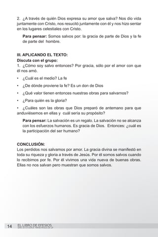 2.	 ¿A través de quién Dios expresa su amor que salva? Nos dio vida
     juntamente con Cristo, nos resucitó juntamente con él y nos hizo sentar
     en los lugares celestiales con Cristo.
          Para pensar: Somos salvos por: la gracia de parte de Dios y la fe
          de parte del hombre.


     III. Aplicando el texto:
     Discuta con el grupo:
     1.	 ¿Cómo soy salvo entonces? Por gracia, sólo por el amor con que
     él nos amó.
     •	 ¿Cuál es el medio? La fe
     •	 ¿De dónde proviene la fe? Es un don de Dios
     •	 ¿Qué valor tienen entonces nuestras obras para salvarnos?
     •	 ¿Para quién es la gloria?
     •	 ¿Cuáles son las obras que Dios preparó de antemano para que
     anduviésemos en ellas y cuál sería su propósito?
          Para pensar: La salvación es un regalo. La salvación no se alcanza
          con los esfuerzos humanos. Es gracia de Dios. Entonces: ¿cuál es
          la participación del ser humano?


     CONCLUSIÓN:
     Los perdidos nos salvamos por amor. La gracia divina se manifestó en
     toda su riqueza y gloria a través de Jesús. Por él somos salvos cuando
     lo recibimos por fe. Por él vivimos una vida nueva de buenas obras.
     Ellas no nos salvan pero muestran que somos salvos.




14   EL LIBRO DE EFESIOS
     SERIE DE ESTUDIOS TRIMESTRALES DE GP
 
