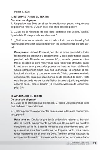 Poder p. 302)
II. Interpretando el texto:
Discuta con el grupo:
1.	 Un pedido, que Dios dé, el ser fortalecidos con poder. ¿A qué clase
de poder se refiere? ¿Quién es el que obra con ese poder?
2.	 ¿Cuál es el resultado de esa obra poderosa del Espíritu Santo?
“que habite Cristo por la fe en el corazón”.
3.	 ¿Cuál es el conocimiento que excede a todo conocimiento? ¿Qué
razones podemos dar para coincidir con los pensamientos de esta car-
ta?
   Para pensar: Jehová Emanuel, “en el cual están escondidos todos
   los tesoros de sabiduría y conocimiento” y en el cual “habita toda la
   plenitud de la Divinidad corporalmente”, conocerle, poseerle, mien-
   tras el corazón se abre más y más para recibir sus atributos, saber
   lo que es su amor y su poder, poseer las riquezas inescrutables de
   Cristo, comprender mejor “cuál sea la anchura, la longitud, la pro-
   fundidad y la altura, y conocer el amor de Cristo, que excede a todo
   conocimiento, para que seáis llenos de da plenitud de Dios”, “ésta
   es la herencia de los siervos del Señor, ésta es la justicia que deben
   esperar de mí, dice el Señor” (El Discurso Maestro de Jesucristo,
   pág. 35).


III. Aplicando el texto
Discuta con el grupo:
1.	 ¿Cuál es la promesa que se nos da? ¿Puede Dios hacer más de lo
que pedimos o entendemos?
2.	 ¿Cómo podemos experimentar en nuestras vidas este conocimien-
to superior?
   Para pensar: “Debido a que Jesús a decidido retener su humani-
   dad, el Espíritu omnipresente permite que Cristo more en nuestros
   corazones por la fe. Satanás no desea que entendamos esto, por-
   que mientras más llenos estemos del Espíritu Santo, más cimen-
   tados estaremos en el amor de Dios. También somos capaces de
   comprender las cuatro dimensiones de ese amor, y como resultado,

                                                    EL LIBRO DE EFESIOS                   21
                                                   SERIE DE ESTUDIOS TRIMESTRALES DE GP
 