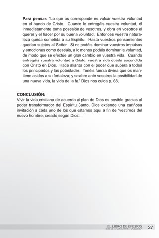 Para pensar: “Lo que os corresponde es volcar vuestra voluntad
   en el bando de Cristo. Cuando le entregáis vuestra voluntad, él
   inmediatamente toma posesión de vosotros, y obra en vosotros el
   querer y el hacer por su buena voluntad. Entonces vuestra natura-
   leza queda sometida a su Espíritu. Hasta vuestros pensamientos
   quedan sujetos al Señor. Si no podéis dominar vuestros impulsos
   y emociones como deseáis, a lo menos podéis dominar la voluntad,
   de modo que se efectúe un gran cambio en vuestra vida. Cuando
   entregáis vuestra voluntad a Cristo, vuestra vida queda escondida
   con Cristo en Dios. Hace alianza con el poder que supera a todos
   los principados y las potestades. Tenéis fuerza divina que os man-
   tiene asidos a su fortaleza; y se abre ante vosotros la posibilidad de
   una nueva vida, la vida de la fe.” Dios nos cuida p. 66.


CONCLUSIÓN:
Vivir la vida cristiana de acuerdo al plan de Dios es posible gracias al
poder transformador del Espíritu Santo. Dios extiende una cariñosa
invitación a cada uno de los que estamos aquí a fin de “vestirnos del
nuevo hombre, creado según Dios”.




                                                    EL LIBRO DE EFESIOS                   27
                                                   SERIE DE ESTUDIOS TRIMESTRALES DE GP
 