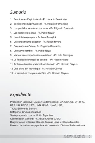 Sumario
1.	 Bendiciones Espirituales I - Pr. Horacio Fernández
2.	 Bendiciones Espirituales II - Pr. Horacio Fernández
3.	 Los perdidos se salvan por amor - Pr. Edgardo Cascardo
4.	 Los logros de la cruz - Pr. Pablo Nazar
5.	 Un ministro ejemplar - Pr. Iván Samojluk
6.	 Un conocimiento superior - Pr. Rubén Rivero
7.	 Creciendo en Cristo - Pr. Edgardo Cascardo
8.	 Un nuevo hombre - Pr. Pablo Naza
9.	 Manual de comportamiento cristiano - Pr. Iván Samojluk
10.	 a felicidad conyugal es posible - Pr. Rubén Rivero
   L
11.	Ambiente familiar y laboral satisfactorio - Pr. Horacio Cayrus
12.	 na lucha sin tecnología - Pr. Horacio Cayrus
   U
13.	 a armadura completa de Dios - Pr. Horacio Cayrus
   L




Expediente
Producción Ejecutiva: División Sudamericana ( UA, UCh, UE, UP, UPN,
UPS, UU, UCOB, UEB, UNB, UNeB, UNoB, USB)
Título: El libro de Efesios
Categoría: Grupos pequeños
Serie preparada: por la Unión Argentina
Coordinación General: Pr. Jolivê Chaves (DSA)
Diagramación y Diseño: Claudia Suzana Lima y Gláucia Meireles
Derecho de traducción y publicación reservada: División Sudamericana



                                                     EL LIBRO DE EFESIOS
                                                    SERIE DE ESTUDIOS TRIMESTRALES DE GP   3
 