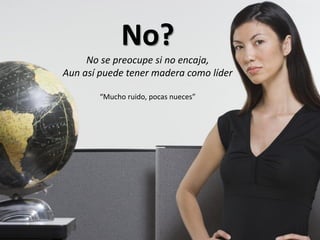 No?
     No se preocupe si no encaja,
Aun así puede tener madera como líder

        “Mucho ruido, pocas nueces”
 