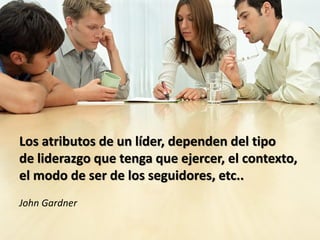 Los atributos de un líder, dependen del tipo
de liderazgo que tenga que ejercer, el contexto,
el modo de ser de los seguidores, etc..
John Gardner
 