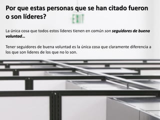 Por que estas personas que se han citado fueron
o son líderes?
La única cosa que todos estos líderes tienen en común son seguidores de buena
voluntad…

Tener seguidores de buena voluntad es la única cosa que claramente diferencia a
los que son lideres de los que no lo son.
 