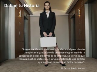 Define tu Historia




          "La motivación es un elemento fundamental para el éxito
             empresarial ya que de ella depende en gran medida la
       consecución de los objetivos de la empresa. Lo cierto es que
       todavía muchos sectores (...) siguen practicando una gestión
                        que no tiene en cuenta el factor humano".

                                             M. Patricia Aragón Sánchez
 