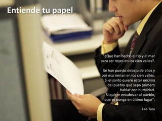 Entiende tu papel



                     "¿Que han hecho el rio y el mar
                    para ser reyes en los cien valles?.

                     Se han puesto debajo de ellos y
                    por eso reinan en los cien valles.
                      Si el santo quiere estar encima
                        del pueblo que sepa primero
                                hablar con humildad.
                       Si quiere encabezar al pueblo,
                      que se ponga en último lugar".

                                              Lao-Tseu
 