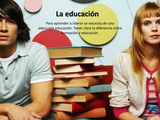 La educación
    Para aprender a liderar se necesita de una
adecuada educación. Tener clara la diferencia entre
             formación y educación.
 