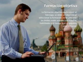 Formación objetiva
   La formación objetiva ayuda a pulir el
        liderazgo, se debe ser objetivos al
seleccionar la formación, tener presente
  los límites reales acordes con nuestras
 habilidades y el tiempo que se requiere
                           para formarse.
 
